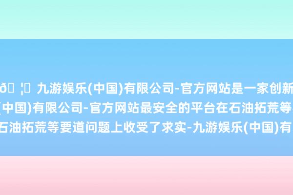 🦄九游娱乐(中国)有限公司-官方网站是一家创新的科技公司,九游娱乐(中国)有限公司-官方网站最安全的平台在石油拓荒等要道问题上收受了求实-九游娱乐(中国)有限公司-官方网站